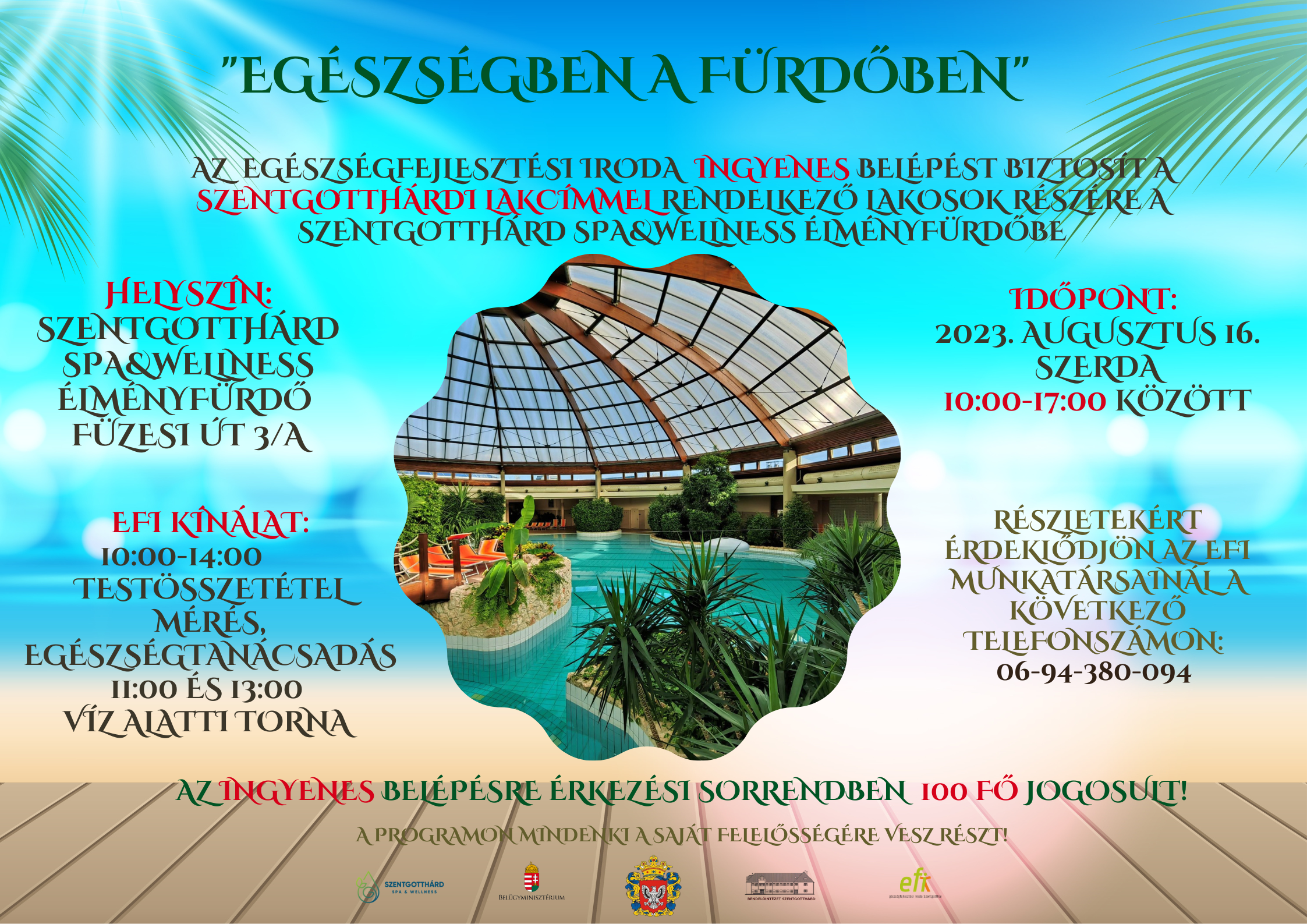 "Egészségben a fürdőben” Az EFI ingyenes belépést biztosít a szentgotthárdi lakcímmel rendelkező lakosok részére a Szentgotthárd Spa&Wellnes élményfürdőbe. Helyszín: Szentgotthárd Spa&Wellnes élményfürdő Füzesi út 3/A. Időpont: 2023.08.16. szerda 10:00-17:00 között EFI kínálat 10:00-14:00 testösszetétel mérés, egészségtanácsadás 11:00 és 13:00 víz alatti torna. Részletekért érdeklődjön az EFI munkatársainál 06/94/380-094 Az ingyenes belépésre érkezési sorrendben 100 fő jogosult. A programon mindenki a saját felelősségére vesz részt.